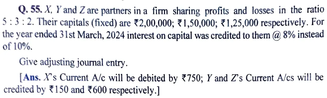 X, Y and Z are partners in a firm sharing profits and losses in the ratio 5 : 3 : 2. Their capitals (fixed) are ₹ 2,00,000; ₹ 1,50,000; ₹ 1,25,000 respectively. For the year ended 31st March, 2024 interest on capital was credited to them @ 8% instead of 10%